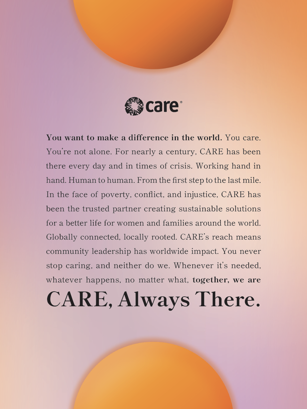 The image shows a manifesto poster with the CARE logo at the top. Below the logo is a text block with a message about making a difference in the world. The text emphasizes CARE's nearly century-long dedication to working alongside communities during times of need, whether in crisis or everyday efforts. It highlights the organization's global reach and local impact, focused on creating sustainable solutions for women and families. The poster closes with a bold statement: "CARE, Always There." The background features a gradient with soft hues of orange and purple, along with abstract, circular shapes that provide a warm and inspiring tone.